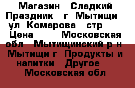 Магазин “ Сладкий Праздник“  г. Мытищи , ул. Комарова 2 стр.1  › Цена ­ 10 - Московская обл., Мытищинский р-н, Мытищи г. Продукты и напитки » Другое   . Московская обл.